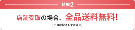 特典2 店舗受取の場合、全品送料無料！ (ご自宅配送もできます)