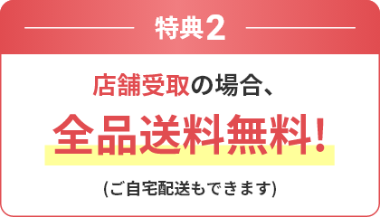 特典2 店舗受取の場合、全品送料無料！ (ご自宅配送もできます)