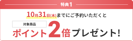 特典1 10月31日(木)までにご予約いただくと対象商品ポイント2倍プレゼント！