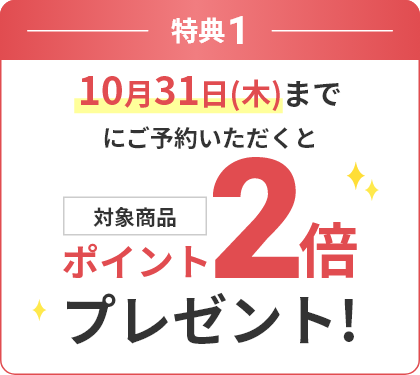 特典1 10月31日(木)までにご予約いただくと対象商品ポイント2倍プレゼント！