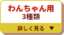 わんちゃん用3種類 詳しく見る▼