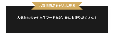 お買得商品をぜんぶ見る 人気おもちゃや半生フードなど、他にも盛りだくさん！