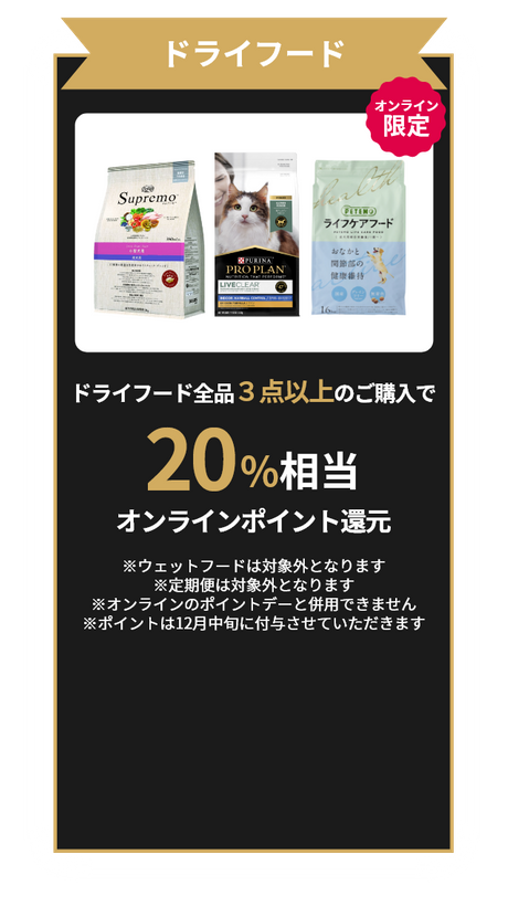 ドライフード オンライン限定 ドライフード全品3点以上のご購入で20%相当オンラインポイント還元！ ※ウェットフードは対象外となります ※定期便は対象外となります ※オンラインのポイントデーと併用できません ※12月中旬に付与させていただきます