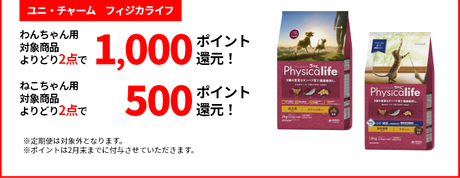 【ユニ・チャーム　フィジカライフ】 わんちゃん用対象商品よりどり2点で1,000ポイント還元！ ねこちゃん用対象商品よりどり2点で500ポイント還元！ ※定期便は対象外となります。※キャンペーンのポイントは2月末までに付与させていただきます。